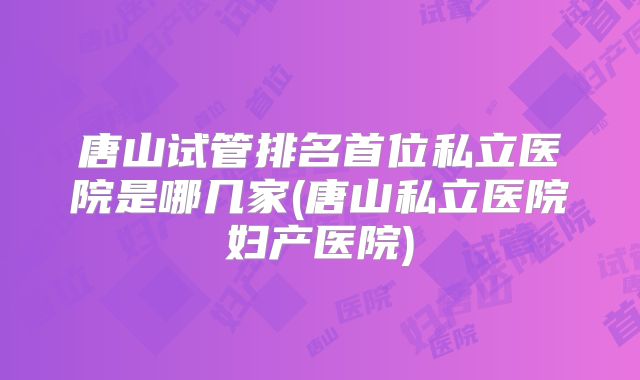 唐山试管排名首位私立医院是哪几家(唐山私立医院妇产医院)