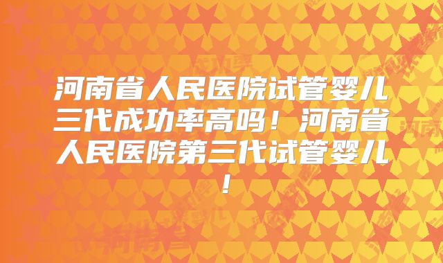 河南省人民医院试管婴儿三代成功率高吗！河南省人民医院第三代试管婴儿！