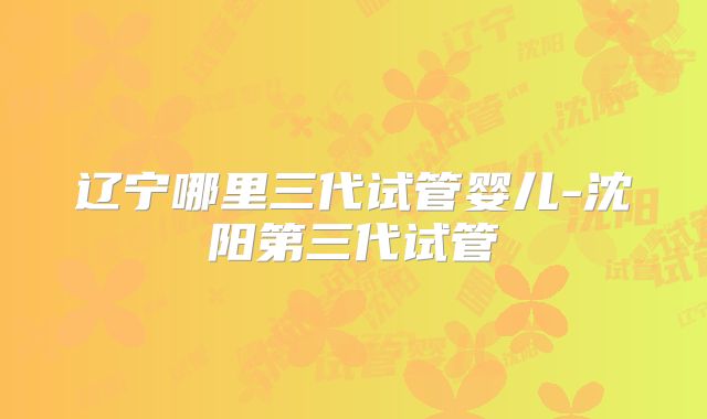 辽宁哪里三代试管婴儿-沈阳第三代试管