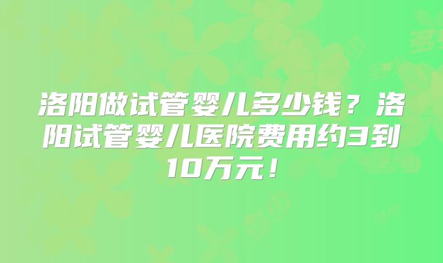 洛阳做试管婴儿多少钱？洛阳试管婴儿医院费用约3到10万元！
