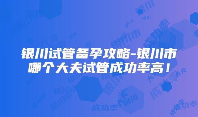银川试管备孕攻略-银川市哪个大夫试管成功率高！
