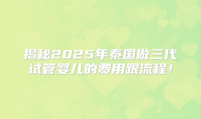 揭秘2025年泰国做三代试管婴儿的费用跟流程!