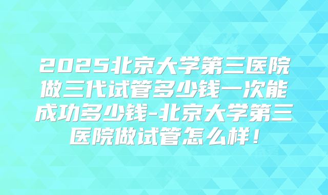 2025北京大学第三医院做三代试管多少钱一次能成功多少钱-北京大学第三医院做试管怎么样！