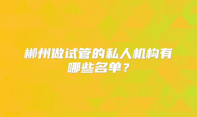 郴州做试管的私人机构有哪些名单？