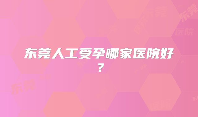 东莞人工受孕哪家医院好？