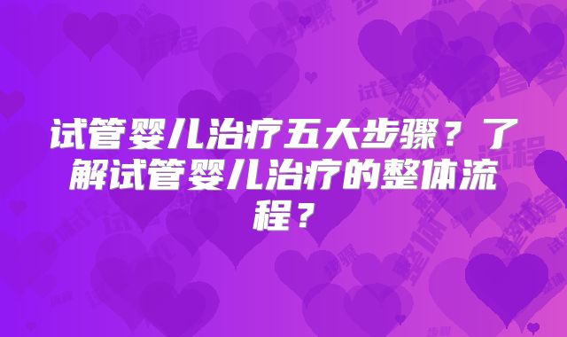 试管婴儿治疗五大步骤?了解试管婴儿治疗的整体流程?