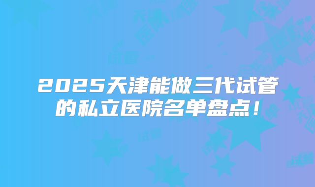 2025天津能做三代试管的私立医院名单盘点!