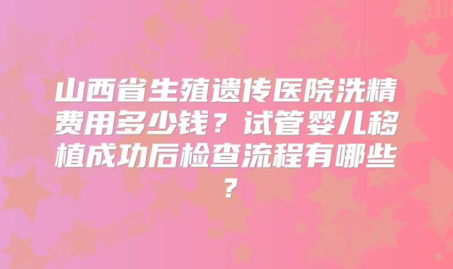 山西省生殖遗传医院洗精费用多少钱?试管婴儿移植成功后检查流程有哪些?