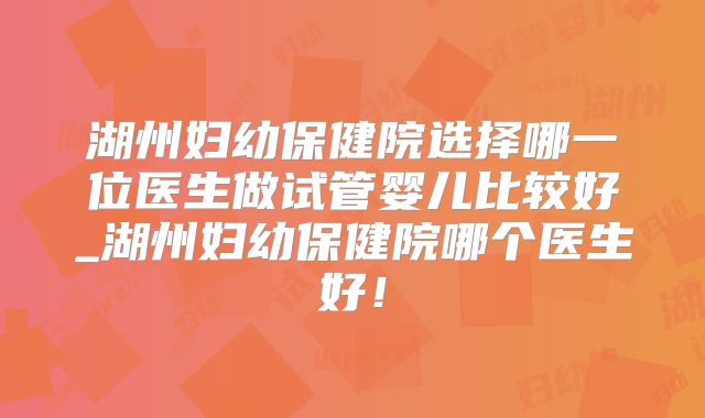 湖州妇幼保健院选择哪一位医生做试管婴儿比较好_湖州妇幼保健院哪个医生好!