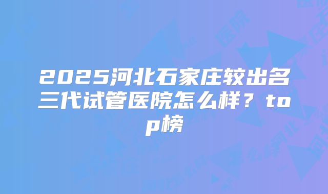2025河北石家庄较出名三代试管医院怎么样？top榜