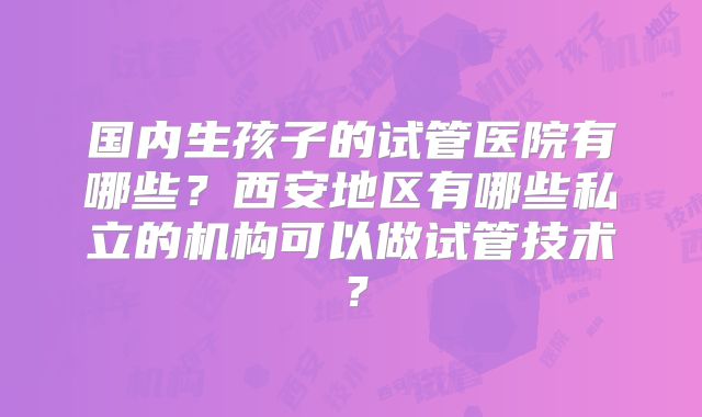 国内生孩子的试管医院有哪些？西安地区有哪些私立的机构可以做试管技术？