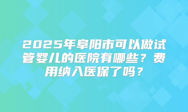 2025年阜阳市可以做试管婴儿的医院有哪些?费用纳入医保了吗?