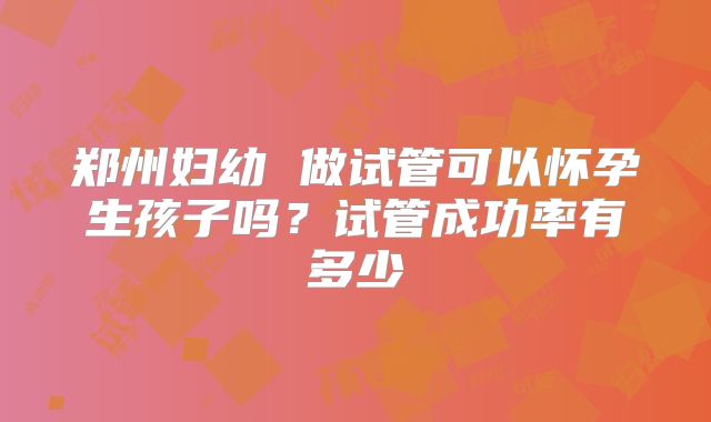 郑州妇幼 做试管可以怀孕生孩子吗？试管成功率有多少