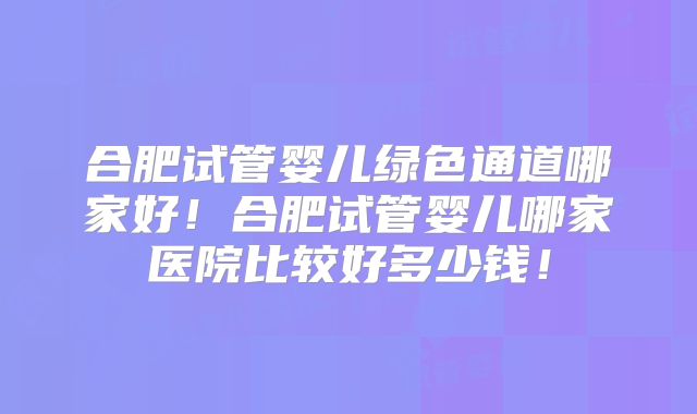 合肥试管婴儿绿色通道哪家好！合肥试管婴儿哪家医院比较好多少钱！