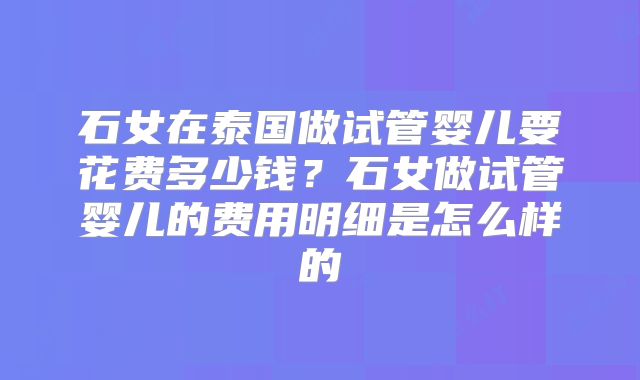 石女在泰国做试管婴儿要花费多少钱？石女做试管婴儿的费用明细是怎么样的