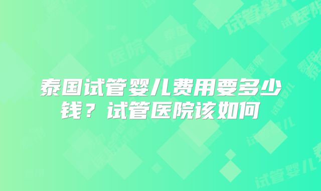 泰国试管婴儿费用要多少钱？试管医院该如何