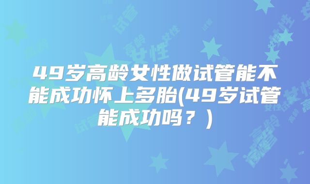 49岁高龄女性做试管能不能成功怀上多胎(49岁试管能成功吗？)