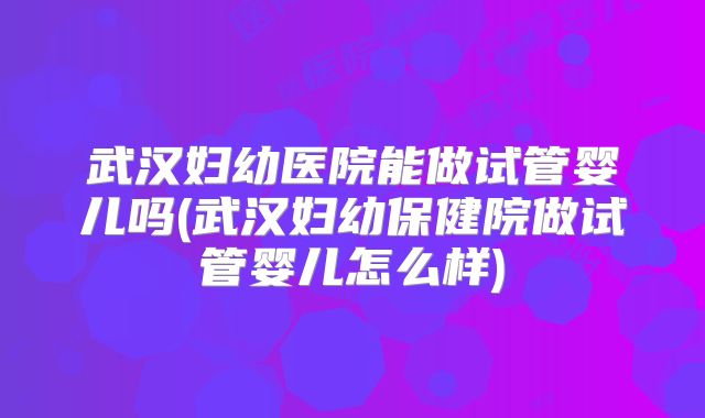 武汉妇幼医院能做试管婴儿吗(武汉妇幼保健院做试管婴儿怎么样)