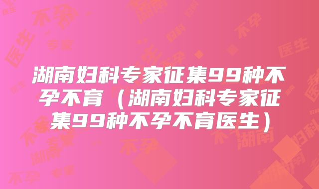 湖南妇科专家征集99种不孕不育(湖南妇科专家征集99种不孕不育医生)
