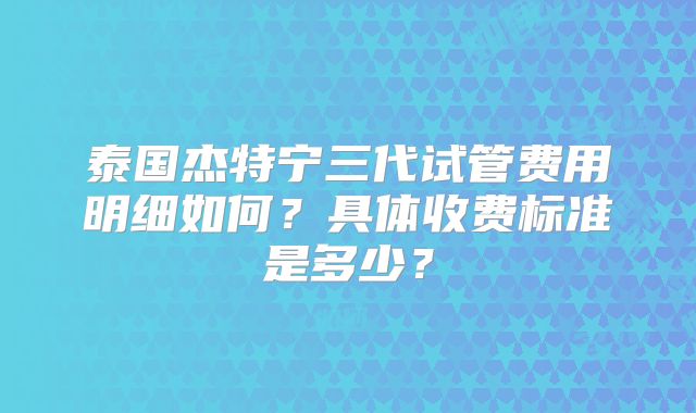 泰国杰特宁三代试管费用明细如何？具体收费标准是多少？