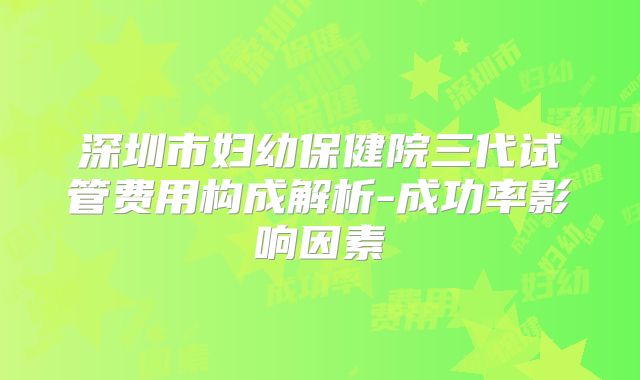 深圳市妇幼保健院三代试管费用构成解析-成功率影响因素