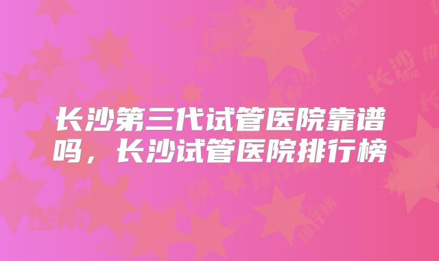 长沙第三代试管医院靠谱吗,长沙试管医院排行榜