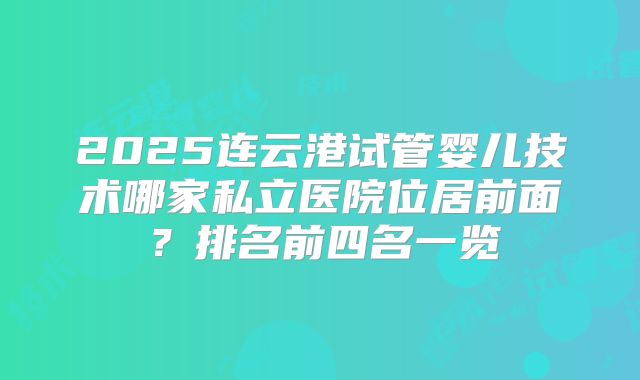 2025连云港试管婴儿技术哪家私立医院位居前面？排名前四名一览