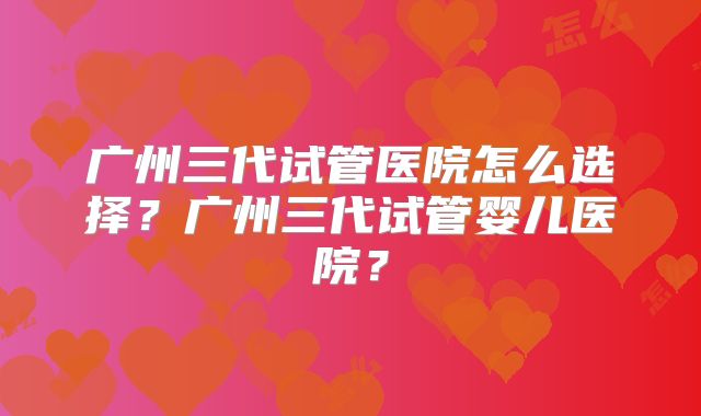 广州三代试管医院怎么选择?广州三代试管婴儿医院?