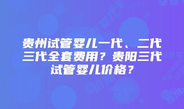 贵州试管婴儿一代、二代三代全套费用？贵阳三代试管婴儿价格？