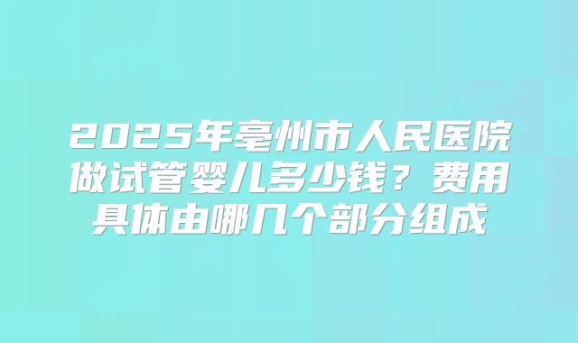 2025年亳州市人民医院做试管婴儿多少钱？费用具体由哪几个部分组成