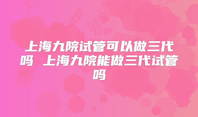 上海九院试管可以做三代吗 上海九院能做三代试管吗
