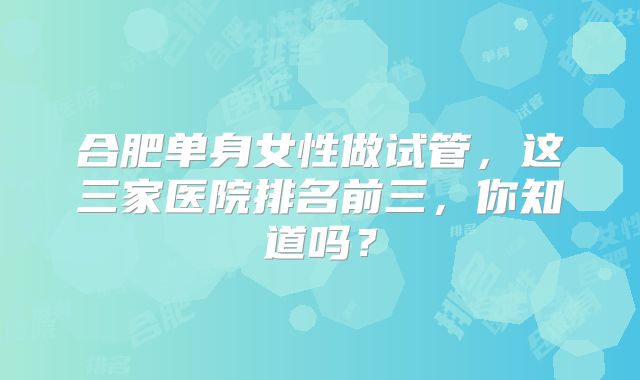 合肥单身女性做试管，这三家医院排名前三，你知道吗？