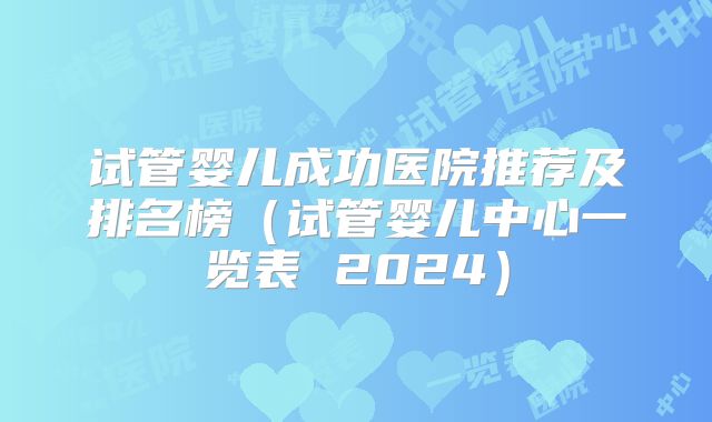 试管婴儿成功医院推荐及排名榜（试管婴儿中心一览表 2024）