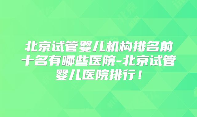北京试管婴儿机构排名前十名有哪些医院-北京试管婴儿医院排行！