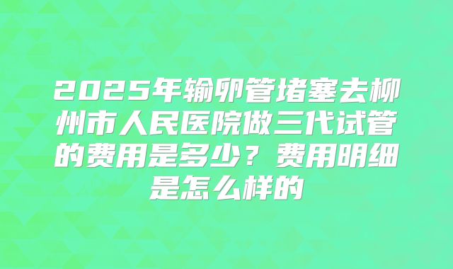2025年输卵管堵塞去柳州市人民医院做三代试管的费用是多少？费用明细是怎么样的