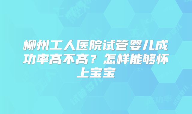 柳州工人医院试管婴儿成功率高不高？怎样能够怀上宝宝
