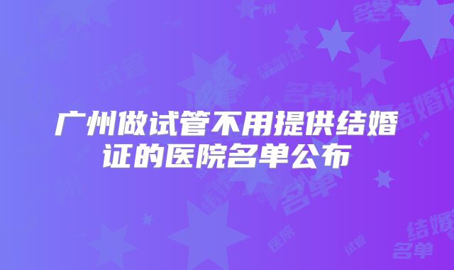 广州做试管不用提供结婚证的医院名单公布
