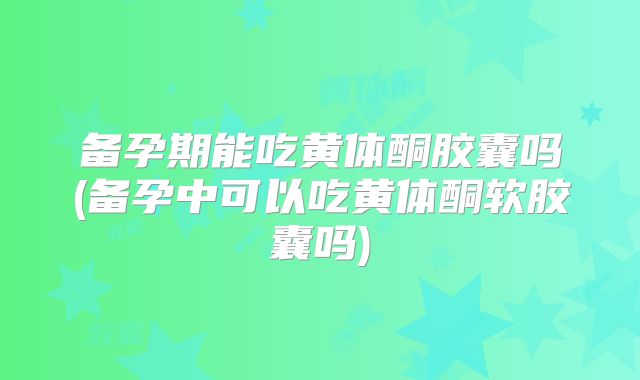 备孕期能吃黄体酮胶囊吗(备孕中可以吃黄体酮软胶囊吗)