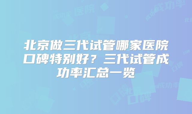 北京做三代试管哪家医院口碑特别好？三代试管成功率汇总一览