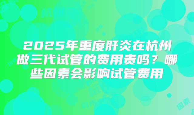 2025年重度肝炎在杭州做三代试管的费用贵吗？哪些因素会影响试管费用
