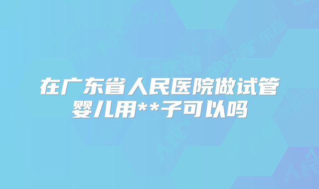 在广东省人民医院做试管婴儿用**子可以吗