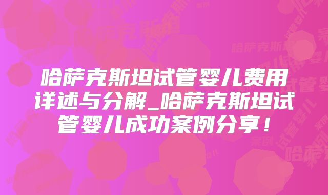 哈萨克斯坦试管婴儿费用详述与分解_哈萨克斯坦试管婴儿成功案例分享！