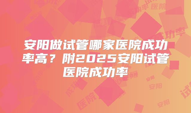 安阳做试管哪家医院成功率高？附2025安阳试管医院成功率