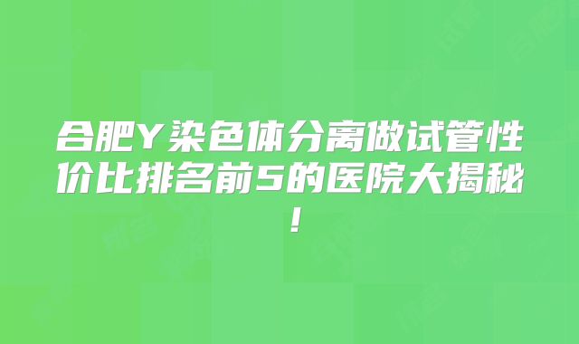 合肥Y染色体分离做试管性价比排名前5的医院大揭秘！