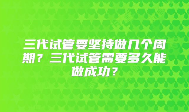 三代试管要坚持做几个周期?三代试管需要多久能做成功?