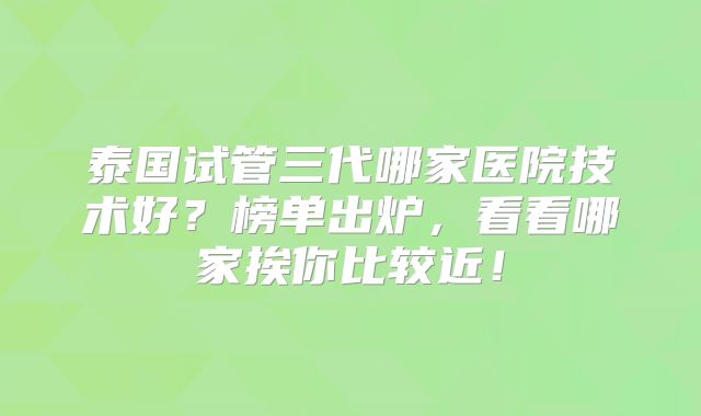 泰国试管三代哪家医院技术好？榜单出炉，看看哪家挨你比较近！