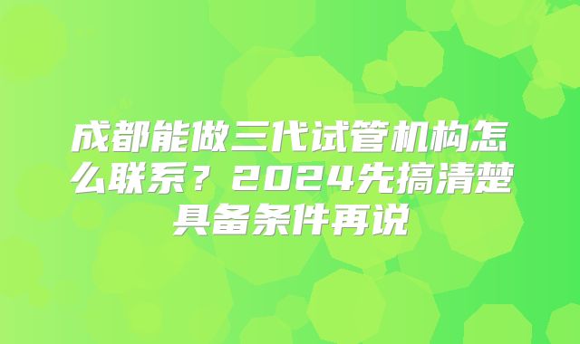 成都能做三代试管机构怎么联系？2024先搞清楚具备条件再说