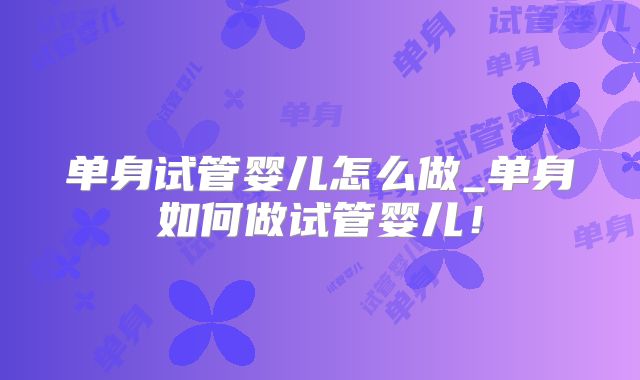 单身试管婴儿怎么做_单身如何做试管婴儿！