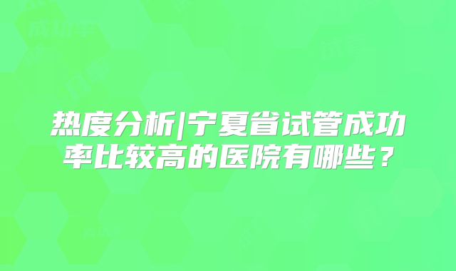 热度分析|宁夏省试管成功率比较高的医院有哪些？