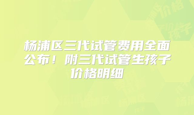 杨浦区三代试管费用全面公布！附三代试管生孩子价格明细